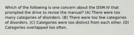 Which of the following is one concern about the DSM-IV that prompted the drive to revise the manual? (A) There were too many categories of disorders. (B) There were too few categories of disorders. (C) Categories were too distinct from each other. (D) Categories overlapped too often.