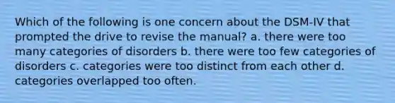 Which of the following is one concern about the DSM-IV that prompted the drive to revise the manual? a. there were too many categories of disorders b. there were too few categories of disorders c. categories were too distinct from each other d. categories overlapped too often.