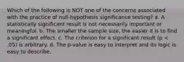 Which of the following is NOT one of the concerns associated with the practice of null-hypothesis significance testing? a. A statistically significant result is not necessarily important or meaningful. b. The smaller the sample size, the easier it is to find a significant effect. c. The criterion for a significant result (p < .05) is arbitrary. d. The p-value is easy to interpret and its logic is easy to describe.