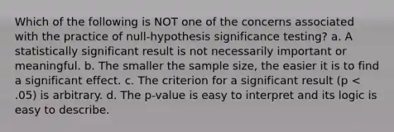 Which of the following is NOT one of the concerns associated with the practice of null-hypothesis significance testing? a. A statistically significant result is not necessarily important or meaningful. b. The smaller the sample size, the easier it is to find a significant effect. c. The criterion for a significant result (p < .05) is arbitrary. d. The p-value is easy to interpret and its logic is easy to describe.