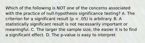 Which of the following is NOT one of the concerns associated with the practice of null-hypothesis significance testing? A. The criterion for a significant result (p < .05) is arbitrary. B. A statistically significant result is not necessarily important or meaningful. C. The larger the sample size, the easier it is to find a significant effect. D. The p-value is easy to interpret