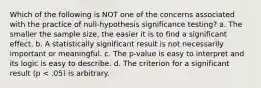 Which of the following is NOT one of the concerns associated with the practice of null-hypothesis significance testing? a. The smaller the sample size, the easier it is to find a significant effect. b. A statistically significant result is not necessarily important or meaningful. c. The p-value is easy to interpret and its logic is easy to describe. d. The criterion for a significant result (p < .05) is arbitrary.