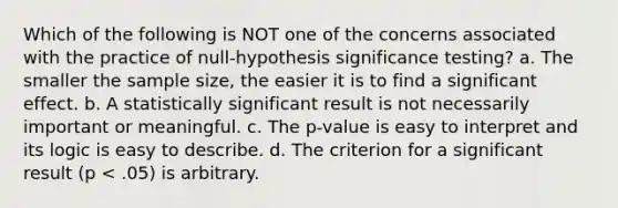 Which of the following is NOT one of the concerns associated with the practice of null-hypothesis significance testing? a. The smaller the sample size, the easier it is to find a significant effect. b. A statistically significant result is not necessarily important or meaningful. c. The p-value is easy to interpret and its logic is easy to describe. d. The criterion for a significant result (p < .05) is arbitrary.