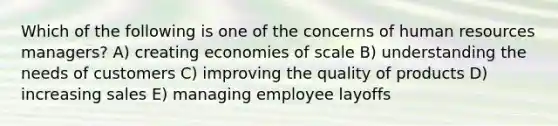 Which of the following is one of the concerns of human resources managers? A) creating economies of scale B) understanding the needs of customers C) improving the quality of products D) increasing sales E) managing employee layoffs