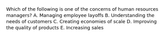 Which of the following is one of the concerns of human resources managers? A. Managing employee layoffs B. Understanding the needs of customers C. Creating economies of scale D. Improving the quality of products E. Increasing sales