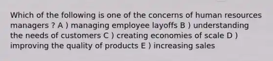 Which of the following is one of the concerns of human resources managers ? A ) managing employee layoffs B ) understanding the needs of customers C ) creating economies of scale D ) improving the quality of products E ) increasing sales