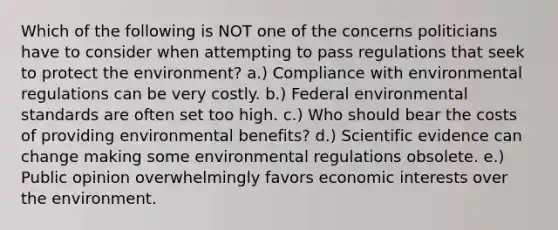 Which of the following is NOT one of the concerns politicians have to consider when attempting to pass regulations that seek to protect the environment? a.) Compliance with environmental regulations can be very costly. b.) Federal environmental standards are often set too high. c.) Who should bear the costs of providing environmental benefits? d.) Scientific evidence can change making some environmental regulations obsolete. e.) Public opinion overwhelmingly favors economic interests over the environment.