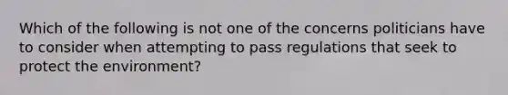 Which of the following is not one of the concerns politicians have to consider when attempting to pass regulations that seek to protect the environment?