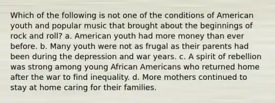 Which of the following is not one of the conditions of American youth and popular music that brought about the beginnings of rock and roll? a. American youth had more money than ever before. b. Many youth were not as frugal as their parents had been during the depression and war years. c. A spirit of rebellion was strong among young African Americans who returned home after the war to find inequality. d. More mothers continued to stay at home caring for their families.