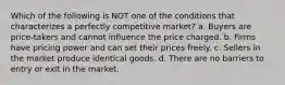 Which of the following is NOT one of the conditions that characterizes a perfectly competitive market? a. Buyers are price-takers and cannot influence the price charged. b. Firms have pricing power and can set their prices freely. c. Sellers in the market produce identical goods. d. There are no barriers to entry or exit in the market.