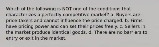 Which of the following is NOT one of the conditions that characterizes a perfectly competitive market? a. Buyers are price-takers and cannot influence the price charged. b. Firms have pricing power and can set their prices freely. c. Sellers in the market produce identical goods. d. There are no barriers to entry or exit in the market.