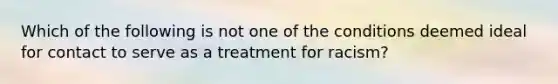 Which of the following is not one of the conditions deemed ideal for contact to serve as a treatment for racism?