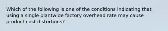 Which of the following is one of the conditions indicating that using a single plantwide factory overhead rate may cause product cost distortions?