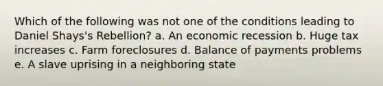 Which of the following was not one of the conditions leading to Daniel Shays's Rebellion? a. An economic recession b. Huge tax increases c. Farm foreclosures d. Balance of payments problems e. A slave uprising in a neighboring state