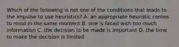 Which of the following is not one of the conditions that leads to the impulse to use heuristics? A. an appropriate heuristic comes to mind in the same moment B. one is faced with too much information C. the decision to be made is important D. the time to make the decision is limited