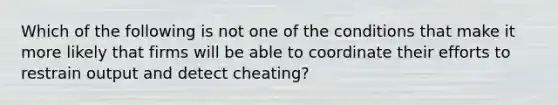 Which of the following is not one of the conditions that make it more likely that firms will be able to coordinate their efforts to restrain output and detect​ cheating?