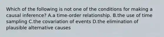 Which of the following is not one of the conditions for making a causal inference? A.a time-order relationship. B.the use of time sampling C.the covariation of events D.the elimination of plausible alternative causes