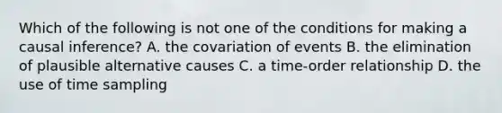 Which of the following is not one of the conditions for making a causal inference? A. the covariation of events B. the elimination of plausible alternative causes C. a time-order relationship D. the use of time sampling