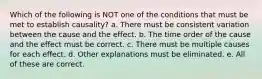 Which of the following is NOT one of the conditions that must be met to establish causality? a. There must be consistent variation between the cause and the effect. b. The time order of the cause and the effect must be correct. c. There must be multiple causes for each effect. d. Other explanations must be eliminated. e. All of these are correct.