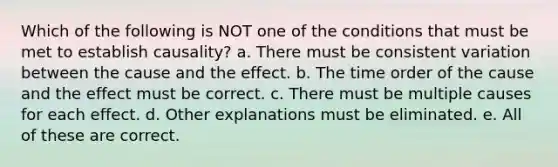 Which of the following is NOT one of the conditions that must be met to establish causality? a. There must be consistent variation between the cause and the effect. b. The time order of the cause and the effect must be correct. c. There must be multiple causes for each effect. d. Other explanations must be eliminated. e. All of these are correct.