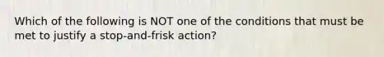 Which of the following is NOT one of the conditions that must be met to justify a stop-and-frisk action?