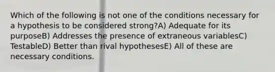 Which of the following is not one of the conditions necessary for a hypothesis to be considered strong?A) Adequate for its purposeB) Addresses the presence of extraneous variablesC) TestableD) Better than rival hypothesesE) All of these are necessary conditions.