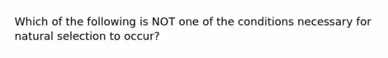 Which of the following is NOT one of the conditions necessary for natural selection to occur?