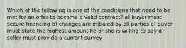 Which of the following is one of the conditions that need to be met for an offer to become a valid contract? a) buyer must secure financing b) changes are initialed by all parties c) buyer must state the highest amount he or she is willing to pay d) seller must provide a current survey