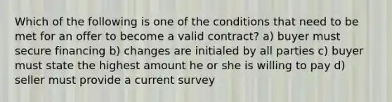 Which of the following is one of the conditions that need to be met for an offer to become a valid contract? a) buyer must secure financing b) changes are initialed by all parties c) buyer must state the highest amount he or she is willing to pay d) seller must provide a current survey