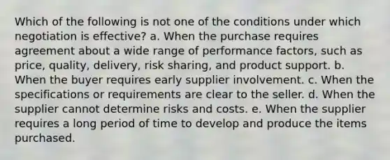 Which of the following is not one of the conditions under which negotiation is effective? a. When the purchase requires agreement about a wide range of performance factors, such as price, quality, delivery, risk sharing, and product support. b. When the buyer requires early supplier involvement. c. When the specifications or requirements are clear to the seller. d. When the supplier cannot determine risks and costs. e. When the supplier requires a long period of time to develop and produce the items purchased.