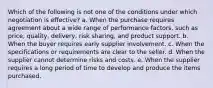 ​Which of the following is not one of the conditions under which negotiation is effective? a. ​When the purchase requires agreement about a wide range of performance factors, such as price, quality, delivery, risk sharing, and product support. b. ​When the buyer requires early supplier involvement. c. ​When the specifications or requirements are clear to the seller. d. ​When the supplier cannot determine risks and costs. e. ​When the supplier requires a long period of time to develop and produce the items purchased.