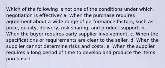 ​Which of the following is not one of the conditions under which negotiation is effective? a. ​When the purchase requires agreement about a wide range of performance factors, such as price, quality, delivery, risk sharing, and product support. b. ​When the buyer requires early supplier involvement. c. ​When the specifications or requirements are clear to the seller. d. ​When the supplier cannot determine risks and costs. e. ​When the supplier requires a long period of time to develop and produce the items purchased.