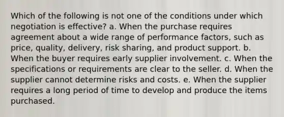 Which of the following is not one of the conditions under which negotiation is effective? a. ​When the purchase requires agreement about a wide range of performance factors, such as price, quality, delivery, risk sharing, and product support. b. ​When the buyer requires early supplier involvement. c. ​When the specifications or requirements are clear to the seller. d. ​When the supplier cannot determine risks and costs. e. ​When the supplier requires a long period of time to develop and produce the items purchased.