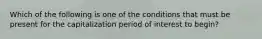 Which of the following is one of the conditions that must be present for the capitalization period of interest to begin?