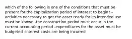 which of the following is one of the conditions that must be present for the capitalization period of interest to begin? -activities necessary to get the asset ready for its intended use must be known -the construction period must occur in the current accounting period -expenditures for the asset must be budgeted -interest costs are being incurred