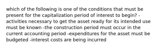 which of the following is one of the conditions that must be present for the capitalization period of interest to begin? -activities necessary to get the asset ready for its intended use must be known -the construction period must occur in the current accounting period -expenditures for the asset must be budgeted -interest costs are being incurred