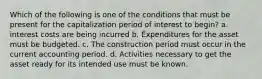 Which of the following is one of the conditions that must be present for the capitalization period of interest to begin? a. interest costs are being incurred b. Expenditures for the asset must be budgeted. c. The construction period must occur in the current accounting period. d. Activities necessary to get the asset ready for its intended use must be known.