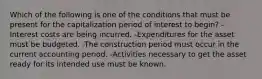 Which of the following is one of the conditions that must be present for the capitalization period of interest to begin? -Interest costs are being incurred. -Expenditures for the asset must be budgeted. -The construction period must occur in the current accounting period. -Activities necessary to get the asset ready for its intended use must be known.