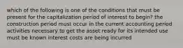 which of the following is one of the conditions that must be present for the capitalization period of interest to begin? the construction period must occur in the current accounting period activities necessary to get the asset ready for its intended use must be known interest costs are being incurred