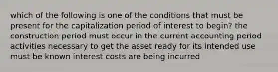 which of the following is one of the conditions that must be present for the capitalization period of interest to begin? the construction period must occur in the current accounting period activities necessary to get the asset ready for its intended use must be known interest costs are being incurred