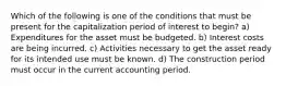 Which of the following is one of the conditions that must be present for the capitalization period of interest to begin? a) Expenditures for the asset must be budgeted. b) Interest costs are being incurred. c) Activities necessary to get the asset ready for its intended use must be known. d) The construction period must occur in the current accounting period.