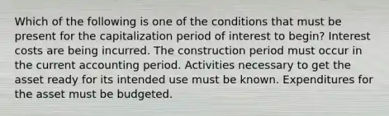 Which of the following is one of the conditions that must be present for the capitalization period of interest to begin? Interest costs are being incurred. The construction period must occur in the current accounting period. Activities necessary to get the asset ready for its intended use must be known. Expenditures for the asset must be budgeted.