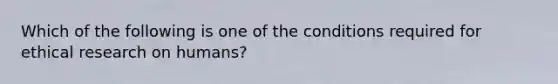 Which of the following is one of the conditions required for ethical research on humans?