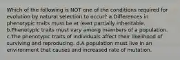 Which of the following is NOT one of the conditions required for evolution by natural selection to occur? a.Differences in phenotypic traits must be at least partially inheritable. b.Phenotypic traits must vary among members of a population. c.The phenotypic traits of individuals affect their likelihood of surviving and reproducing. d.A population must live in an environment that causes and increased rate of mutation.