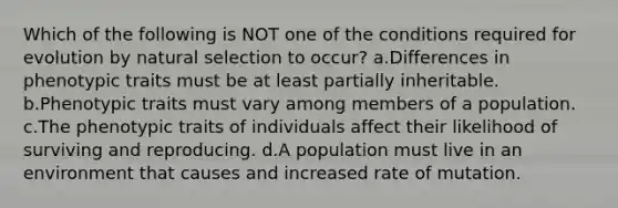 Which of the following is NOT one of the conditions required for evolution by natural selection to occur? a.Differences in phenotypic traits must be at least partially inheritable. b.Phenotypic traits must vary among members of a population. c.The phenotypic traits of individuals affect their likelihood of surviving and reproducing. d.A population must live in an environment that causes and increased rate of mutation.