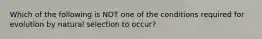 Which of the following is NOT one of the conditions required for evolution by natural selection to occur?