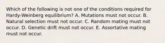 Which of the following is not one of the conditions required for Hardy-Weinberg equilibrium? A. Mutations must not occur. B. Natural selection must not occur. C. Random mating must not occur. D. Genetic drift must not occur. E. Assortative mating must not occur.