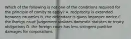 Which of the following is not one of the conditions required for the principle of comity to apply? A. reciprocity is extended between countries B. the defendant is given improper notice C. the foreign court judgement violates domestic statutes or treaty obligations D. the foreign court has less stringent punitive damages for corporations