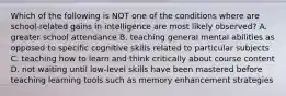 Which of the following is NOT one of the conditions where are school-related gains in intelligence are most likely observed? A. greater school attendance B. teaching general mental abilities as opposed to specific cognitive skills related to particular subjects C. teaching how to learn and think critically about course content D. not waiting until low-level skills have been mastered before teaching learning tools such as memory enhancement strategies