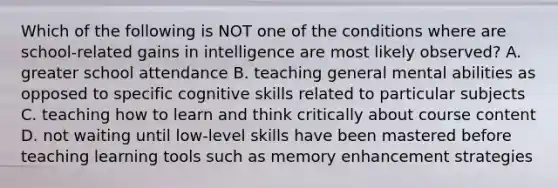 Which of the following is NOT one of the conditions where are school-related gains in intelligence are most likely observed? A. greater school attendance B. teaching general mental abilities as opposed to specific cognitive skills related to particular subjects C. teaching how to learn and think critically about course content D. not waiting until low-level skills have been mastered before teaching learning tools such as memory enhancement strategies